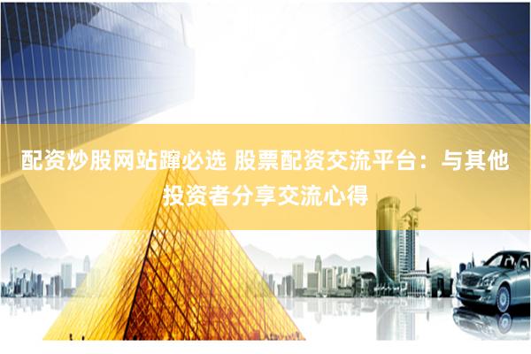 配资炒股网站蹿必选 股票配资交流平台：与其他投资者分享交流心得