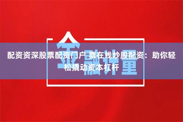 配资资深股票配资门户 票在线炒股配资：助你轻松撬动资本杠杆