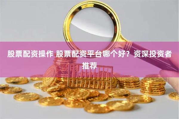 股票配资操作 股票配资平台哪个好？资深投资者推荐